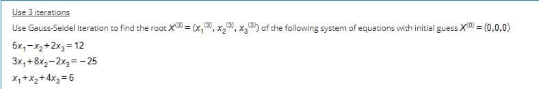 Use 3 iterations
Use Gauss-Seidel iteration to find the root X3 = (x,, x,, x,®) of the following system of equations with initial guess X0 = (0,0,0)
5x,-x2+2x3 = 12
3x, +8x2-2x3 = - 25
X,+X2+ 4x3= 6
