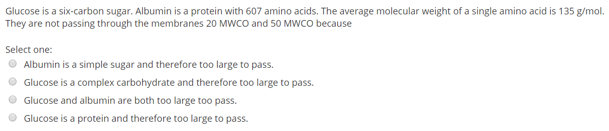 Glucose is a six-carbon sugar. Albumin is a protein with 607 amino acids. The average molecular weight of a single amino acid is 135 g/mol.
They are not passing through the membranes 20 MWCO and 50 MWCO because
Select one:
Albumin is a simple sugar and therefore too large to pass.
Glucose is a complex carbohydrate and therefore too large to pass.
Glucose and albumin are both too large too pass.
Glucose is a protein and therefore too large to pass.
