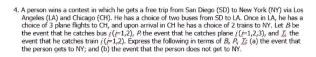 4. A person wins a contest in which he gets a free trip from San Diego (SD) to New York (NY) via Los
Angeles (LA) and Chicago (CH). He has a choice of two buses from SD to LA. Once in LA, he has a
choice of 3 plane flights to CH, and upon arrival in CH he has a choice of 2 trains to NY. Let B be
the event that he catches bus /(-1,2), P the event that he catches plane /(-1,2,3), and I the
event that he catches train i(F1,2). Express the following in terms of B, P, T: (a) the event that
the person gets to NY; and (b) the event that the person does not get to NY.
