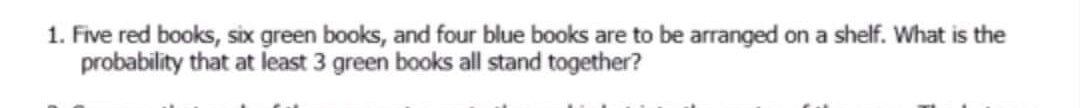 1. Five red books, six green books, and four blue books are to be arranged on a shelf. What is the
probability that at least 3 green books all stand together?
