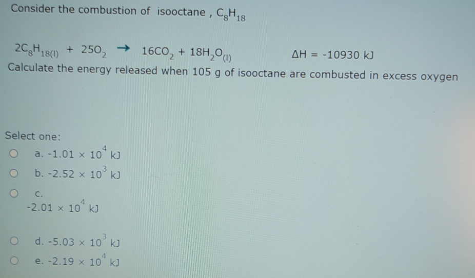 Consider the combustion of isooctane, CH,8
2CgH18(1)
+ 2502
->
16CO, + 18H,0)
AH = -10930 kJ
%3D
Calculate the energy released when 105 g of isooctane are combusted in excess oxygen
Select one:
a. -1.01 x 10 kJ
b. -2.52 x 10° k)
C.
-2.01 x 10 k]
d. -5.03 x 10 kJ
4.
e. -2.19 x 10 k)
