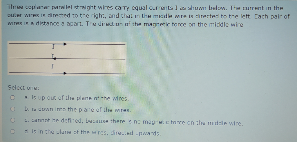 Three coplanar parallel straight wires carry equal currents I as shown below. The current in the
outer wires is directed to the right, and that in the middle wire is directed to the left. Each pair of
wires is a distance a apart. The direction of the magnetic force on the middle wire
Select one:
a. is up out of the plane of the wires.
b. is down into the plane of the wires.
C. cannot be defined, because there is no magnetic force on the middle wire.
d. is in the plane of the wires, directed upwards.
