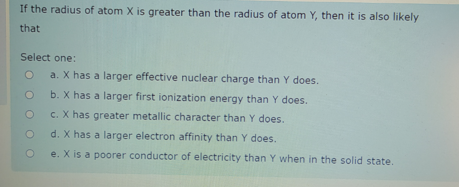 If the radius of atom X is greater than the radius of atom Y, then it is also likely
that
Select one:
a. X has a larger effective nuclear charge than Y does.
b. X has a larger first ionization energy than Y does.
c. X has greater metallic character than Y does.
d. X has a larger electron affinity than Y does.
e. X is a poorer conductor of electricity than Y when in the solid state.
