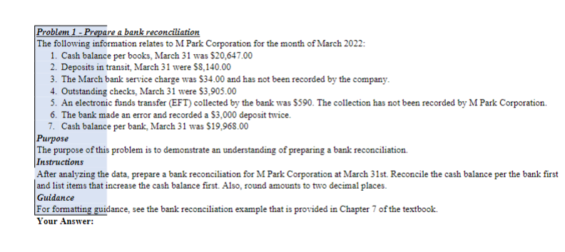 Problem 1 - Prepare a bank reconciliation
The following information relates to M Park Corporation for the month of March 2022:
1. Cash balance per books, March 31 was $20,647.00
2. Deposits in transit, March 31 were $8,140.00
3. The March bank service charge was $34.00 and has not been recorded by the company.
4. Outstanding checks, March 31 were S3,905.00
5. An electronic funds transfer (EFT) collected by the bank was $590. The collection has not been recorded by M Park Corporation.
6. The bank made an error and recorded a $3,000 deposit twice.
7. Cash balance per bank, March 31 was $19,968.00
Рurpose
The purpose of this problem is to demonstrate an understanding of preparing a bank reconciliation.
|Instructions
After analyzing the data, prepare a bank reconciliation for M Park Corporation at March 31st. Reconcile the cash balance per the bank first
|and list items that increase the cash balance first. Also, round amounts to two decimal places.
Guidance
For formatting guidance, see the bank reconciliation example that is provided in Chapter 7 of the textbook.
Your Answer:
