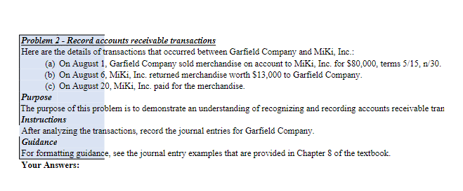Problem 2 - Record accounts receivable transactions
Here are the details of transactions that occurred between Garfield Company and MiKi, Inc.:
(a) On August 1, Garfield Company sold merchandise on account to MiKi, Inc. for $80,000, terms 5/15, n/30.
(b) On August 6, MiKi, Inc. returned merchandise worth $13,000 to Garfield Company.
(c) On August 20, MiKi, Inc. paid for the merchandise.
Purpose
The purpose of this problem is to demonstrate an understanding of recognizing and recording accounts receivable tran
Instructions
After analyzing the transactions, record the journal entries for Garfield Company.
|Guidance
For formatting guidance, see the journal entry examples that are provided in Chapter 8 of the textbook.
Your Answers:
