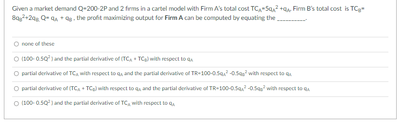 2
Given a market demand Q=200-2P and 2 firms in a cartel model with Firm A's total cost TCA=5qA² +qA+ Firm B's total cost is TCg=
8qg²+298, Q=9A + 9B, the profit maximizing output for Firm A can be computed by equating the
O none of these
(100-0.5Q²) and the partial derivative of (TCA + TCB) with respect to q
partial derivative of TCA with respect to q and the partial derivative of TR=100-0.5qA² -0.5q² with respect to q
partial derivative of (TCA + TCB) with respect to q and the partial derivative of TR=100-0.5qA² -0.5qB² with respect to qa
O (100-0.5Q²) and the partial derivative of TCA with respect to q