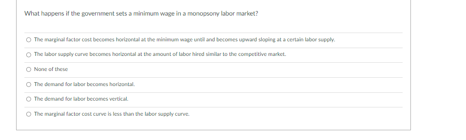 What happens if the government sets a minimum wage in a monopsony labor market?
The marginal factor cost becomes horizontal at the minimum wage until and becomes upward sloping at a certain labor supply.
The labor supply curve becomes horizontal at the amount of labor hired similar to the competitive market.
O None of these
O The demand for labor becomes horizontal.
The demand for labor becomes vertical.
O The marginal factor cost curve is less than the labor supply curve.