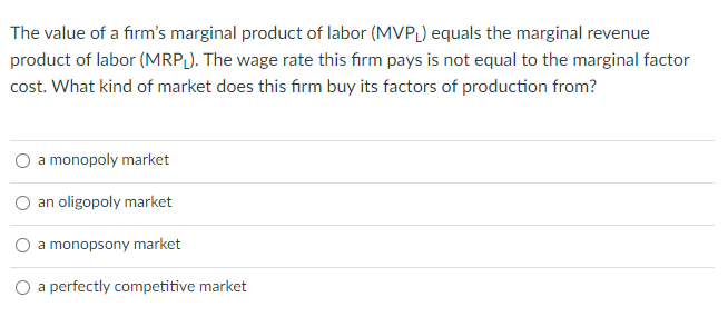 The value of a firm's marginal product of labor (MVPL) equals the marginal revenue
product of labor (MRP). The wage rate this firm pays is not equal to the marginal factor
cost. What kind of market does this firm buy its factors of production from?
a monopoly market
an oligopoly market
O a monopsony market
O a perfectly competitive market