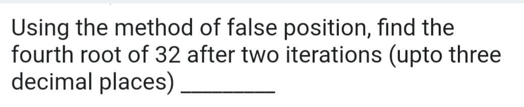 Using the method of false position, find the
fourth root of 32 after two iterations (upto three
decimal places)
