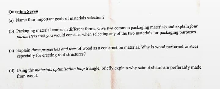 Question Seven
(a) Name four important goals of materials selection?
(b) Packaging material comes in different forms. Give two common packaging materials and explain four
parameters that you would consider when selecting any of the two materials for packaging purposes.
(c) Explain three properties and uses of wood as a construction material. Why is wood preferred to steel
especially for erecting roof structures?
(d) Using the materials optimisation loop triangle, briefly explain why school chairs are preferably made
from wood.
