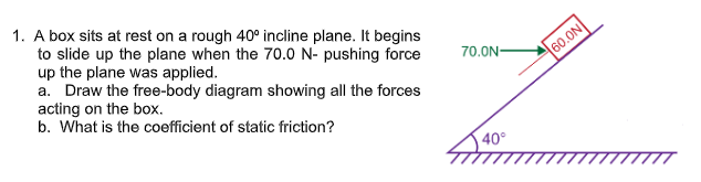 1. A box sits at rest on a rough 40° incline plane. It begins
to slide up the plane when the 70.0 N- pushing force
up the plane was applied.
a. Draw the free-body diagram showing all the forces
acting on the box.
b. What is the coefficient of static friction?
70.0N-
60.0N
40°
