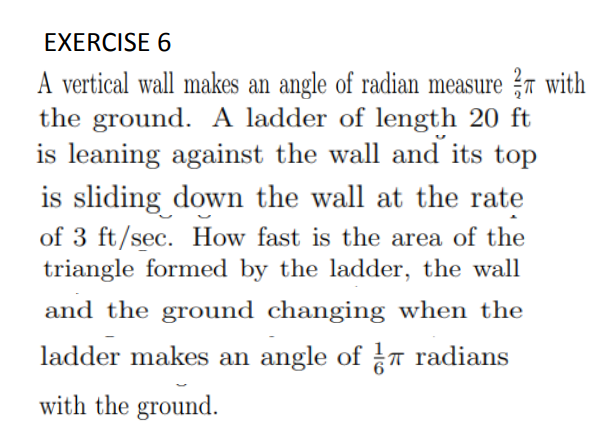 EXERCISE 6
A vertical wall makes an angle of radian measure ?n with
the ground. A ladder of length 20 ft
is leaning against the wall and its top
is sliding down the wall at the rate
of 3 ft/sec. How fast is the area of the
triangle formed by the ladder, the wall
and the ground changing when the
ladder makes an angle of T radians
with the ground.
