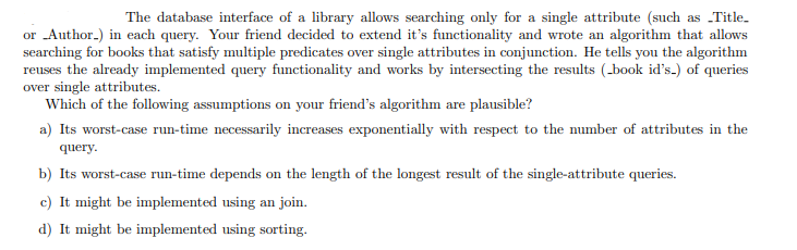 The database interface of a library allows searching only for a single attribute (such as „Title.
or Author.) in each query. Your friend decided to extend it's functionality and wrote an algorithm that allows
searching for books that satisfy multiple predicates over single attributes in conjunction. He tells you the algorithm
reuses the already implemented query functionality and works by intersecting the results (_book id's.) of queries
over single attributes.
Which of the following assumptions on your friend's algorithm are plausible?
a) Its worst-case run-time necessarily increases exponentially with respect to the number of attributes in the
query.
b) Its worst-case run-time depends on the length of the longest result of the single-attribute queries.
c) It might be implemented using an join.
d) It might be implemented using sorting.
