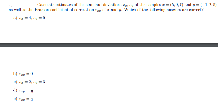 Calculate estimates of the standard deviations sz, Sy of the samples r = (5,9, 7) and y = (-1,2,5)
as well as the Pearson coefficient of correlation rry of r and y. Which of the following answers are correct?
a) sz = 4, sy = 9
b) rzy = 0
c) sz = 2, sy = 3
d) Tzy
= }
e) rzy =
