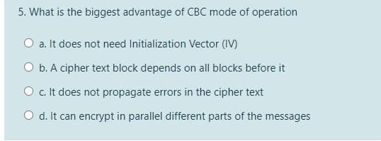 5. What is the biggest advantage of CBC mode of operation
O a. It does not need Initialization Vector (IV)
O b. A cipher text block depends on all blocks before it
O c. It does not propagate errors in the cipher text
O d. It can encrypt in parallel different parts of the messages
