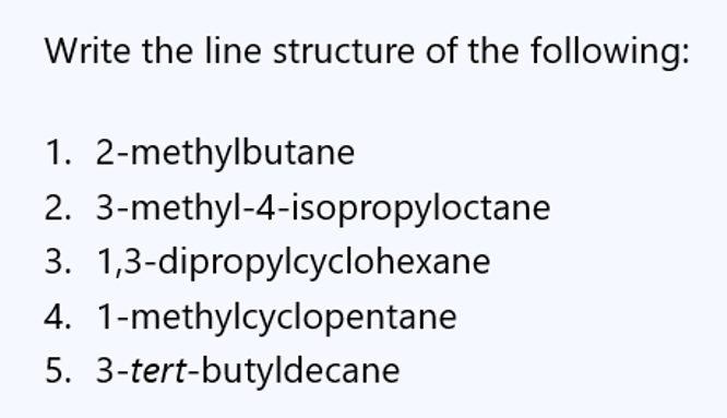 Write the line structure of the following:
1. 2-methylbutane
2. 3-methyl-4-isopropyloctane
3. 1,3-dipropylcyclohexane
4. 1-methylcyclopentane
5. 3-tert-butyldecane
