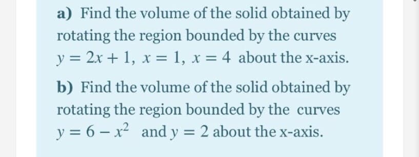 a) Find the volume of the solid obtained by
rotating the region bounded by the curves
y = 2x + 1, x = 1, x = 4 about the x-axis.
b) Find the volume of the solid obtained by
rotating the region bounded by the curves
y = 6 – x² and y = 2 about the x-axis.
