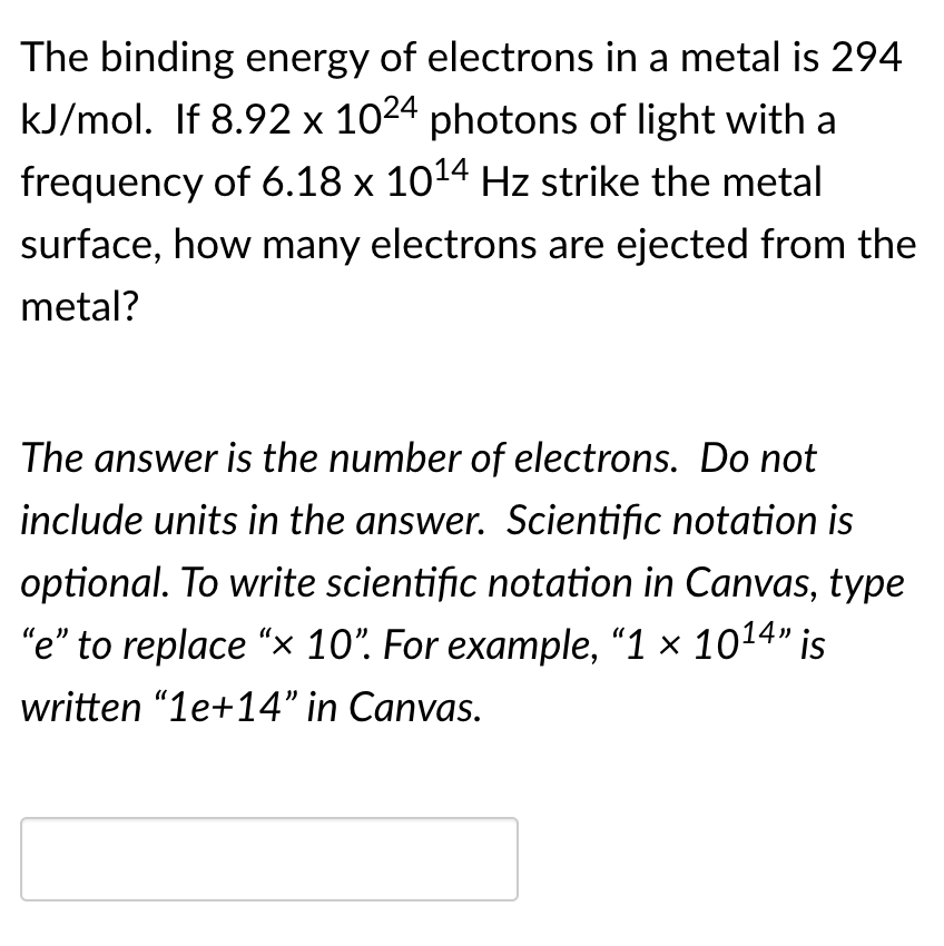 The binding energy of electrons in a metal is 294
kJ/mol. If 8.92 x 1024 photons of light with a
frequency of 6.18 x 1014 Hz strike the metal
surface, how many electrons are ejected from the
metal?
The answer is the number of electrons. Do not
include units in the answer. Scientific notation is
optional. To write scientific notation in Canvas, type
"e" to replace "x 10". For example, "1 × 1014" is
written “1e+14" in Canvas.
