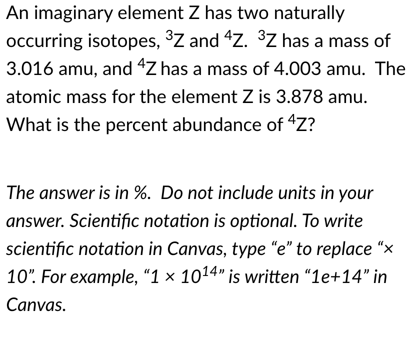 An imaginary element Z has two naturally
occurring isotopes, ³Z and 4Z. ³Z has a mass of
3.016 amu, and "Z has a mass of 4.003 amu. The
atomic mass for the element Z is 3.878 amu.
What is the percent abundance of "Z?
The answer is in %. Do not include units in your
answer. Scientific notation is optional. To write
scientific notation in Canvas, type "e" to replace “x
10". For example, "1 × 1014" is written "1e+14" in
Canvas.
