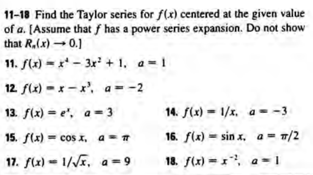 11-18 Find the Taylor series for f(x) centered at the given value
of a. [Assume that f has a power series expansion. Do not show
that R,(x) 0.]
11. f(x) = x* - 3x + 1, a= 1
12 f(x) = x- x, a=-2
%3D
13. f(x) = e", a= 3
14. f(x) = 1/x, a= -3
%3D
15. f(x) = cos x, a = T
16. f(x) = sin x, a = T/2
17. f(x) = 1//x, a=9
18. f(x) x, a=1
%3D

