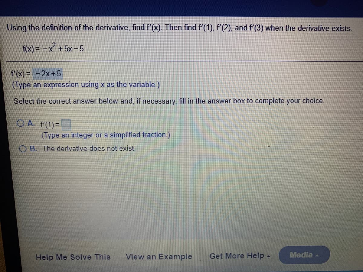 Using the definition of the derivative, find f'(x). Then find f'(1), f'(2). and f'(3) when the derivative exists.
f(x) = -x+5x–5
f'(x) = - 2x+5
(Type an expression using x as the variable.)
Select the correct answer below and, if necessary, fill in the answer box to complete your choice.
O A. f'(1)=
(Type an integer or a simplified fraction.)
B. The derivative does not exist.
Help Me Solve This
View an Example
Get More Help -
Media -
