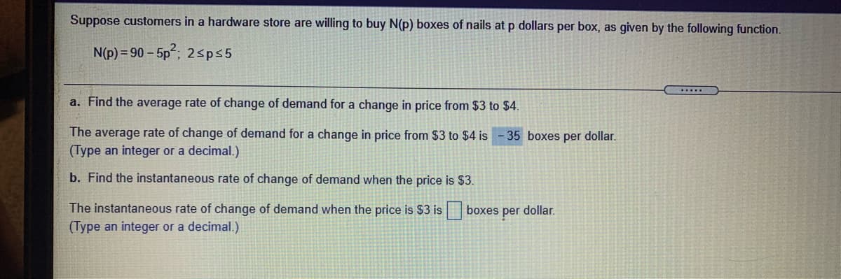 Suppose customers in a hardware store are willing to buy N(p) boxes of nails at p dollars per box, as given by the following function.
N(p) = 90 – 5p"; 2sps5
a. Find the average rate of change of demand for a change in price from $3 to $4.
The average rate of change of demand for a change in price from $3 to $4 is
(Type an integer or a decimal.)
35 boxes per dollar.
b. Find the instantaneous rate of change of demand when the price is $3.
The instantaneous rate of change of demand when the price is $3 is boxes per dollar.
(Type an integer or a decimal.)
