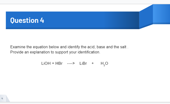 Question 4
Examine the equation below and identify the acid, base and the salt.
Provide an explanation to support your identification.
LIOH + HBr ---->
LiBr
+
4
