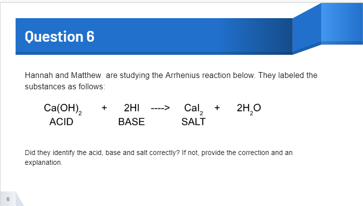 Question 6
Hannah and Matthew are studying the Arrhenius reaction below. They labeled the
substances as follows:
Ca(ОН),
2H,0
2HI
Cal, +
+
ACID
BASE
SALT
Did they identify the acid, base and salt correctly? If not, provide the correction and an
explanation.
