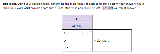 Directions. Using your periodic table, determine the molar mass of each compound below. Your answer should
show your work AND provide appropriate units, otherwise points will be lost. Highlight your final answer.
1.
Al(OH),
Al =
O=
Molar Mass =
H =
