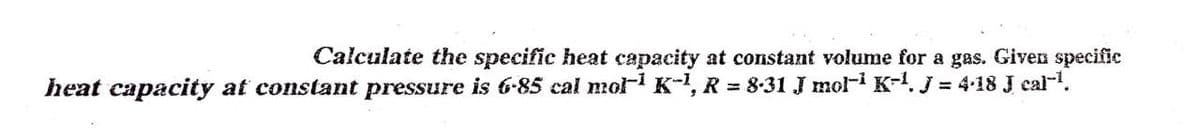 Calculate the specific heat capacity at constant volume for a gas. Given specific
heat capacity at constant pressure is 6-85 cal mol- K-1, R = 8-31 J mol-i K-. j = 4-18 J cal-1.
