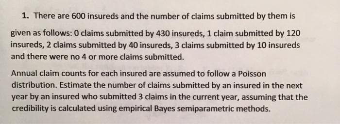 1. There are 600 insureds and the number of claims submitted by them is
given as follows: 0 claims submitted by 430 insureds, 1 claim submitted by 120
insureds, 2 claims submitted by 40 insureds, 3 claims submitted by 10 insureds
and there were no 4 or more claims submitted.
Annual claim counts for each insured are assumed to follow a Poisson
distribution. Estimate the number of claims submitted by an insured in the next
year by an insured who submitted 3 claims in the current year, assuming that the
credibility is calculated using empirical Bayes semiparametric methods.
