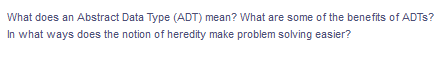 What does an Abstract Data Type (ADT) mean? What are some of the benefits of ADTS?
In what ways does the notion of heredity make problem solving easier?
