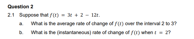 Question 2
2.1 Suppose that f(t)
= 3t + 2 – 12t.
a.
What is the average rate of change of f(t) over the interval 2 to 3?
b.
What is the (instantaneous) rate of change of f(t) when t = 2?
