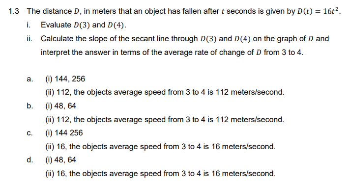 1.3 The distance D, in meters that an object has fallen after t seconds is given by D(t) = 16t².
i. Evaluate D(3) and D(4).
ii. Calculate the slope of the secant line through D(3) and D(4) on the graph of D and
interpret the answer in terms of the average rate of change of D from 3 to 4.
a.
(i) 144, 256
(ii) 112, the objects average speed from 3 to 4 is 112 meters/second.
b.
(i) 48, 64
(ii) 112, the objects average speed from 3 to 4 is 112 meters/second.
C.
(i) 144 256
(ii) 16, the objects average speed from 3 to 4 is 16 meters/second.
d.
(i) 48, 64
(ii) 16, the objects average speed from 3 to 4 is 16 meters/second.
