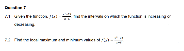 Question 7
x²-24
7.1 Given the function, f(x) =
find the intervals on which the function is increasing or
%3D
x-5
decreasing.
7.2 Find the local maximum and minimum values of f(x) =
非
