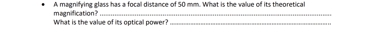 A magnifying glass has a focal distance of 50 mm. What is the value of its theoretical
magnification?
What is the value of its optical power?
