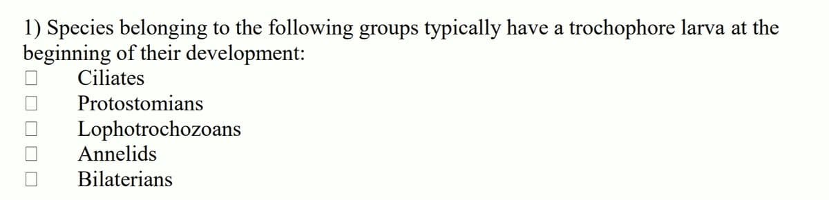 1) Species belonging to the following groups typically have a trochophore larva at the
beginning of their development:
Ciliates
Protostomians
Lophotrochozoans
Annelids
Bilaterians
