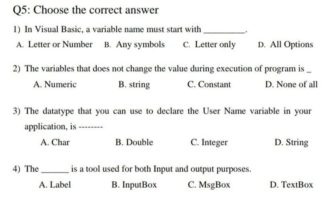 Q5: Choose the correct answer
1) In Visual Basic, a variable name must start with
A. Letter or Number B. Any symbols
C. Letter only
D. All Options
2) The variables that does not change the value during execution of program is
A. Numeric
B. string
C. Constant
D. None of all
3) The datatype that you can use to declare the User Name variable in your
application, is
A. Char
B. Double
C. Integer
D. String
4) The
is a tool used for both Input and output purposes.
A. Label
B. InputBox
C. MsgBox
D. TextBox
