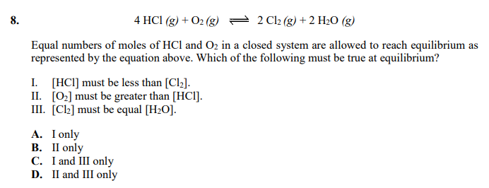 8.
4 HCI (g) + O2 (g) = 2 C2 (g) +2 H2O (g)
Equal numbers of moles of HCl and O2 in a closed system are allowed to reach equilibrium as
represented by the equation above. Which of the following must be true at equilibrium?
I. [HC1] must be less than [Cl2].
II. [0:] must be greater than [HCl].
III. [Ch] must be equal [H2O].
A. I only
В. П only
C. I and III only
D. II and III only
