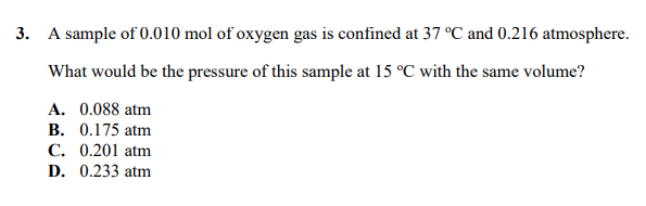 3. A sample of 0.010 mol of oxygen gas is confined at 37 °C and 0.216 atmosphere.
What would be the pressure of this sample at 15 °C with the same volume?
A. 0.088 atm
B. 0.175 atm
C. 0.201 atm
D. 0.233 atm

