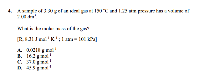 4. A sample of 3.30 g of an ideal gas at 150 °C and 1.25 atm pressure has a volume of
2.00 dm³.
What is the molar mass of the gas?
[R, 8.31 J mol-' K-' ; 1 atm = 101 kPa]
A. 0.0218 g mol-
В. 16.2 g mol'
С. 37.0 g mol!
D. 45.9 g mol-
