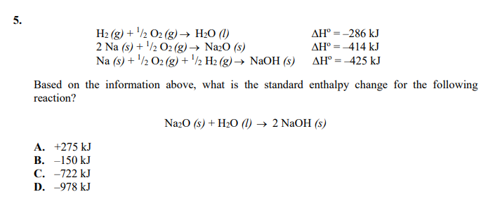 5.
H2 (g) + '½ O2 (g)→ H2O (1)
2 Na (s) + '/½ O2 (g) → Na2O (s)
Na (s) + '/½ O2 (g) + '/½ H2 (g) → NaOH (s)
AH° = -286 kJ
AH° = -414 kJ
AH° = -425 kJ
Based on the information above, what is the standard enthalpy change for the following
reaction?
Na20 (s) + H2O (1) → 2 NaOH (s)
A. +275 kJ
B. -150 kJ
C. -722 kJ
D. -978 kJ
