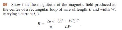 86 Show that the magnitude of the magnetic field produced at
the center of a rectangular loop of wire of length L and width W,
carrying a current i, is
2M oi (L² + W²)l2
LW
