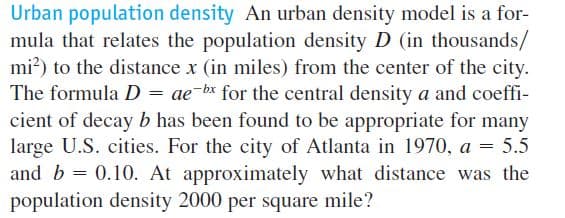 Urban population density An urban density model is a for-
mula that relates the population density D (in thousands/
mi?) to the distance x (in miles) from the center of the city.
The formula D = ae-bx for the central density a and coeffi-
cient of decay b has been found to be appropriate for many
large U.S. cities. For the city of Atlanta in 1970, a = 5.5
and b = 0.10. At approximately what distance was the
population density 2000 per square mile?

