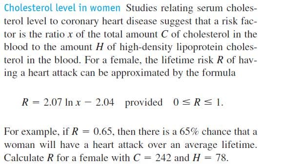Cholesterol level in women Studies relating serum choles-
terol level to coronary heart disease suggest that a risk fac-
tor is the ratio x of the total amount C of cholesterol in the
blood to the amount H of high-density lipoprotein choles-
terol in the blood. For a female, the lifetime risk R of hav-
ing a heart attack can be approximated by the formula
R = 2.07 In x – 2.04 provided 0<R< I.
For example, if R = 0.65, then there is a 65% chance that a
woman will have a heart attack over an average lifetime.
Calculate R for a female with C = 242 and H
78.

