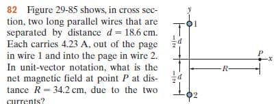 82 Figure 29-85 shows, in cross sec-
tion, two long parallel wires that are
separated by distance d = 18.6 cm.
Each carries 4.23 A, out of the page
in wire 1 and into the page in wire 2.
In unit-vector notation, what is the
net magnetic field at point P at dis-
tance R = 34.2 cm, due to the two
%3!
-R-
I
02
currents?
