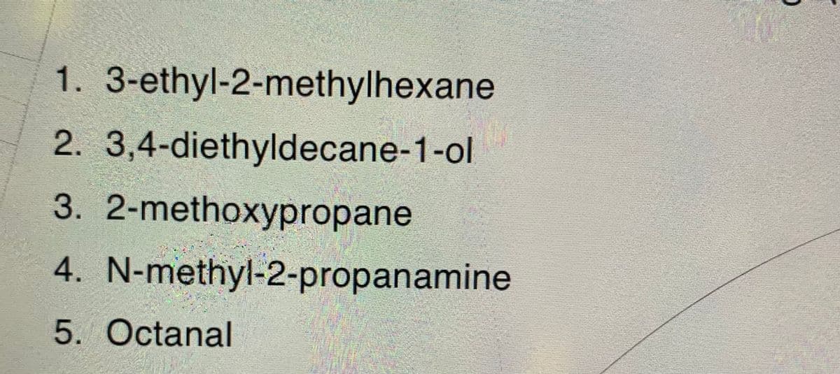 1. 3-ethyl-2-methylhexane
2. 3,4-diethyldecane-1-ol
3.
2-methoxypropane
4.
N-methyl-2-propanamine
5. Octanal