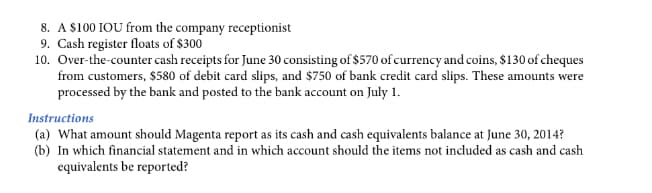 8. A $100 IOU from the company receptionist
9. Cash register floats of $300
10. Over-the-counter cash receipts for June 30 consisting of $570 of currency and coins, $130 of cheques
from customers, $580 of debit card slips, and $750 of bank credit card slips. These amounts were
processed by the bank and posted to the bank account on July 1.
Instructions
(a) What amount should Magenta report as its cash and cash equivalents balance at June 30, 2014?
(b) In which financial statement and in which account should the items not included as cash and cash
equivalents be reported?