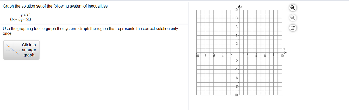 Graph the solution set of the following system of inequalities.
AY
101
y<x2
6х- 5y < 30
6-
Use the graphing tool to graph the system. Graph the region that represents the correct solution only
once
Click to
enlarge
graph
-10
4
10
4-

