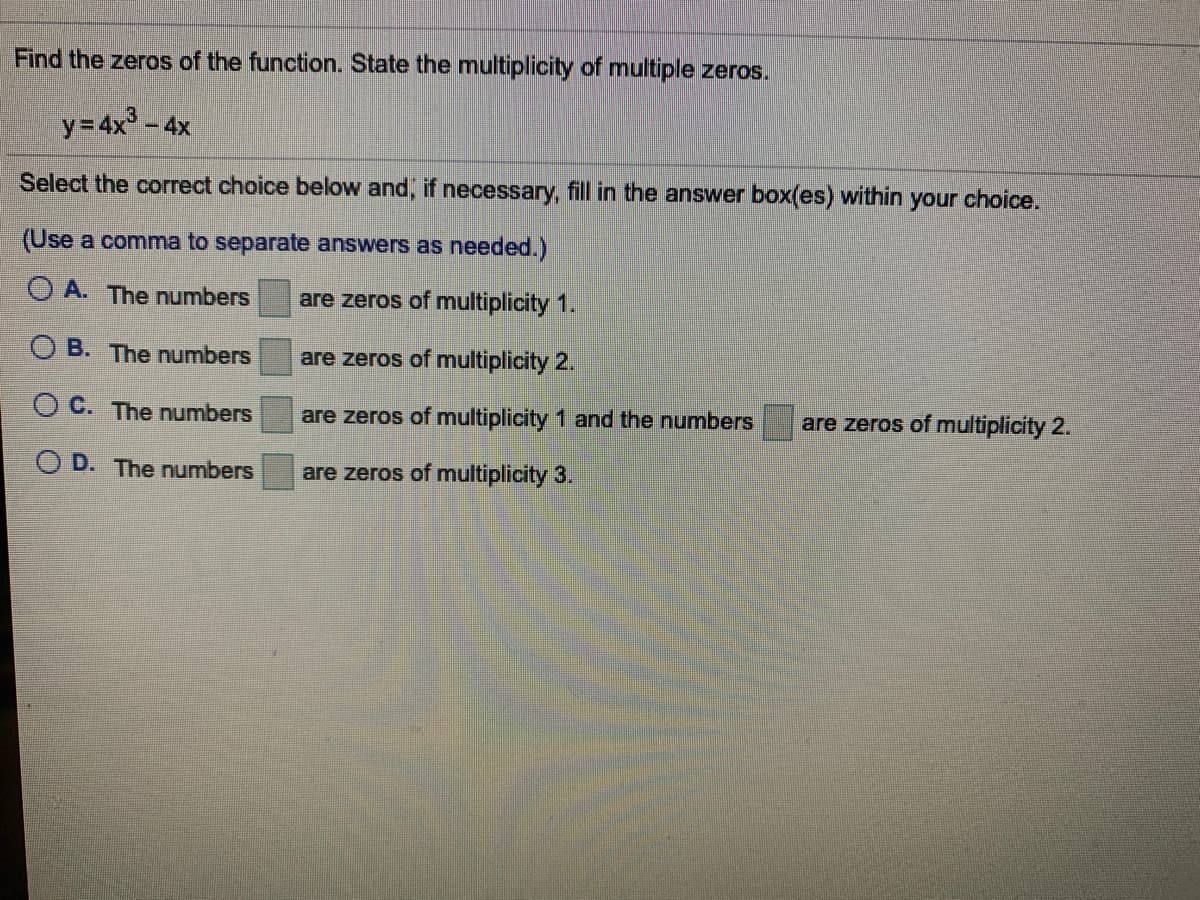 Find the zeros of the function. State the multiplicity of multiple zeros.
y= 4x3 - 4x
Select the correct choice below and, if necessary, fill in the answer box(es) within your choice.
(Use a comma to separate answers as needed.)
O A. The numbers
are zeros of multiplicity 1.
O B. The numbers
are zeros of multiplicity 2.
O C. The numbers
are zeros of multiplicity 1 and the numbers
are zeros of multiplicity 2.
O D. The numbers
are zeros of multiplicity 3.
